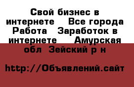 Свой бизнес в интернете. - Все города Работа » Заработок в интернете   . Амурская обл.,Зейский р-н